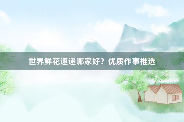 世界鲜花速递哪家好？优质作事推选