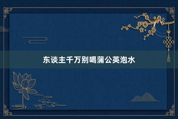 东谈主千万别喝蒲公英泡水